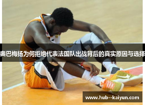 奥巴梅扬为何拒绝代表法国队出战背后的真实原因与选择