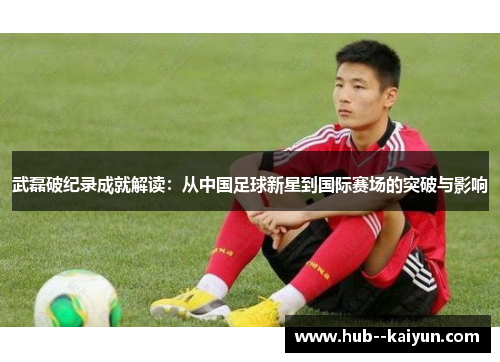 武磊破纪录成就解读:从中国足球新星到国际赛场的突破与影响 武磊破纪录成就解读:从中国足球新星到国际赛场的突破与影响