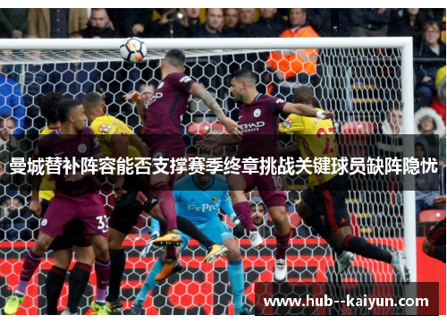 曼城替补阵容能否支撑赛季终章挑战关键球员缺阵隐忧