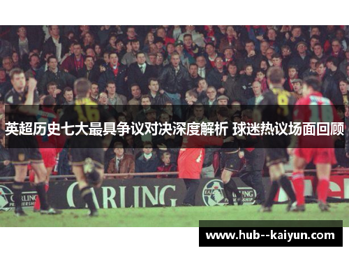 英超历史七大最具争议对决深度解析 球迷热议场面回顾