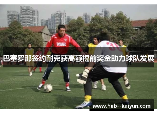 巴塞罗那签约耐克获高额提前奖金助力球队发展 巴塞罗那签约耐克获高额提前奖金助力球队发展