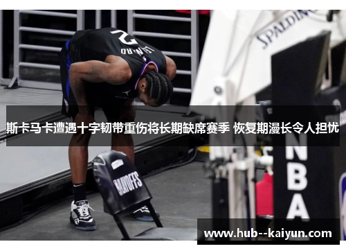 斯卡马卡遭遇十字韧带重伤将长期缺席赛季 恢复期漫长令人担忧