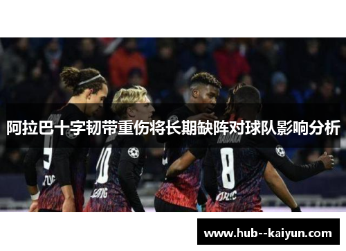 阿拉巴十字韧带重伤将长期缺阵对球队影响分析 阿拉巴十字韧带重伤将长期缺阵对球队影响分析