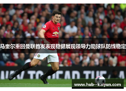 马奎尔重回曼联首发表现稳健展现领导力助球队防线稳定